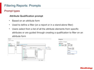 Filtering Reports: Prompts
Prompt types
Attribute Qualification prompt
• Based on an attribute form
• Used to define a filter (on a report or in a stand-alone filter)
• Users select from a list of all the attribute elements from specific
attributes or are guided through creating a qualification to filter on an
attribute form
 