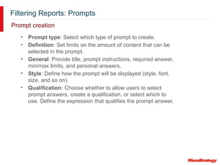 Filtering Reports: Prompts
Prompt creation
• Prompt type: Select which type of prompt to create.
• Definition: Set limits on the amount of content that can be
selected in the prompt.
• General: Provide title, prompt instructions, required answer,
min/max limits, and personal answers.
• Style: Define how the prompt will be displayed (style, font,
size, and so on).
• Qualification: Choose whether to allow users to select
prompt answers, create a qualification, or select which to
use. Define the expression that qualifies the prompt answer.
 