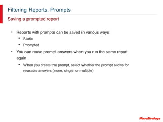 Filtering Reports: Prompts
Saving a prompted report
• Reports with prompts can be saved in various ways:
 Static
 Prompted
• You can reuse prompt answers when you run the same report
again
 When you create the prompt, select whether the prompt allows for
reusable answers (none, single, or multiple)
 