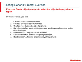 Filtering Reports: Prompt Exercise
Exercise: Create object prompts to select the objects displayed on a
report
In this exercise, you will:
1. Create a prompt to select metrics.
2. Create a prompt to select attributes.
3. Create a report using the object prompts.
4. Save the report as a prompted report, and use the prompt answers as the
default answers.
5. Run the report, using the default answers.
6. Save the report as a static, non-prompted report.
7. Run the report, which no longer displays the prompts.
 