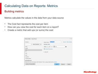 Calculating Data on Reports: Metrics
Building metrics
Metrics calculate the values in the data from your data source
• The Cost fact represents the cost per item
• How can you view the cost for each item on a report?
• Create a metric that add ups (or sums) the cost:
 
