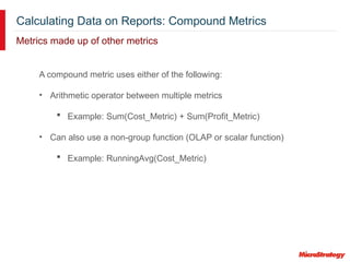 Calculating Data on Reports: Compound Metrics
Metrics made up of other metrics
A compound metric uses either of the following:
• Arithmetic operator between multiple metrics
 Example: Sum(Cost_Metric) + Sum(Profit_Metric)
• Can also use a non-group function (OLAP or scalar function)
 Example: RunningAvg(Cost_Metric)
 