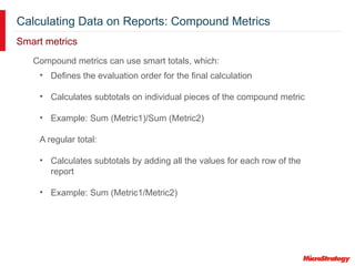 Calculating Data on Reports: Compound Metrics
Smart metrics
Compound metrics can use smart totals, which:
• Defines the evaluation order for the final calculation
• Calculates subtotals on individual pieces of the compound metric
• Example: Sum (Metric1)/Sum (Metric2)
A regular total:
• Calculates subtotals by adding all the values for each row of the
report
• Example: Sum (Metric1/Metric2)
 