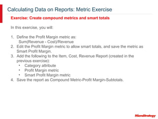 Calculating Data on Reports: Metric Exercise
Exercise: Create compound metrics and smart totals
In this exercise, you will:
1. Define the Profit Margin metric as:
Sum(Revenue - Cost)/Revenue
2. Edit the Profit Margin metric to allow smart totals, and save the metric as
Smart Profit Margin.
3. Add the following to the Item, Cost, Revenue Report (created in the
previous exercise):
• Category attribute
• Profit Margin metric
• Smart Profit Margin metric
4. Save the report as Compound Metric-Profit Margin-Subtotals.
 