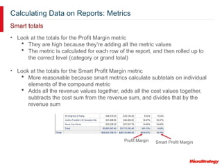 Calculating Data on Reports: Metrics
Smart totals
• Look at the totals for the Profit Margin metric
 They are high because they’re adding all the metric values
 The metric is calculated for each row of the report, and then rolled up to
the correct level (category or grand total)
• Look at the totals for the Smart Profit Margin metric
 More reasonable because smart metrics calculate subtotals on individual
elements of the compound metric
 Adds all the revenue values together, adds all the cost values together,
subtracts the cost sum from the revenue sum, and divides that by the
revenue sum
Profit Margin Smart Profit Margin
 