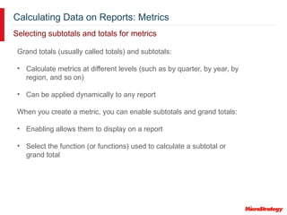 Calculating Data on Reports: Metrics
Selecting subtotals and totals for metrics
Grand totals (usually called totals) and subtotals:
• Calculate metrics at different levels (such as by quarter, by year, by
region, and so on)
• Can be applied dynamically to any report
When you create a metric, you can enable subtotals and grand totals:
• Enabling allows them to display on a report
• Select the function (or functions) used to calculate a subtotal or
grand total
 