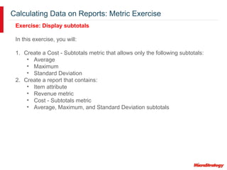 Calculating Data on Reports: Metric Exercise
Exercise: Display subtotals
In this exercise, you will:
1. Create a Cost - Subtotals metric that allows only the following subtotals:
• Average
• Maximum
• Standard Deviation
2. Create a report that contains:
• Item attribute
• Revenue metric
• Cost - Subtotals metric
• Average, Maximum, and Standard Deviation subtotals
 