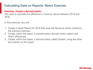 Calculating Data on Reports: Metric Exercise
Exercise: Create a derived metric
We need to calculate the difference in revenue values between 2015 and
2016.
In this exercise, you will:
1. Create a report filtered for 2016 that uses the Revenue metric created in
the previous exercise.
2. Create, within the report, a transformation derived metric called Last
Year’s (Revenue).
3. Create, within the report, a derived metric called Growth, using the other
two metrics on the report.
 