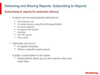 Delivering and Sharing Reports: Subscribing to Reports
Subscribing to reports for automatic delivery
• A report can be automatically delivered to:
 Your History List
 A mobile device (using MicroStrategy Mobile)
 An email address
 A network file location
 A printer
 An FTP server
 Your cache
• Deliveries can be on:
 A regular schedule
 When a specific event occurs
• Create a subscription to the report
 Subscriptions allow you to view reports when you
need them
 