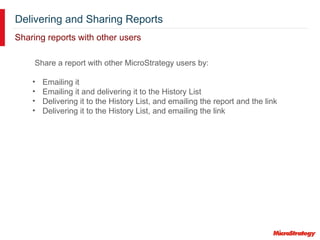 Delivering and Sharing Reports
Sharing reports with other users
Share a report with other MicroStrategy users by:
• Emailing it
• Emailing it and delivering it to the History List
• Delivering it to the History List, and emailing the report and the link
• Delivering it to the History List, and emailing the link
 