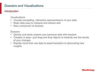 Dossiers and Visualizations
Introduction
Visualizations
• Visually-compelling, interactive representations of your data
• Make data easy to interpret and interact with
• Main component of dossiers
Dossiers
• Quickly and easily explore your business data with dossiers
• Creation is easy—just drag and drop objects to instantly see the results
of your changes
• Rapidly move from raw data to experimentation to discovering new
insights
 