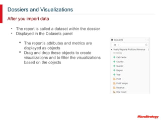 Dossiers and Visualizations
After you import data
• The report is called a dataset within the dossier
• Displayed in the Datasets panel
 The report’s attributes and metrics are
displayed as objects
 Drag and drop these objects to create
visualizations and to filter the visualizations
based on the objects
 