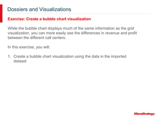 Dossiers and Visualizations
Exercise: Create a bubble chart visualization
While the bubble chart displays much of the same information as the grid
visualization, you can more easily see the differences in revenue and profit
between the different call centers.
In this exercise, you will:
1. Create a bubble chart visualization using the data in the imported
dataset
 