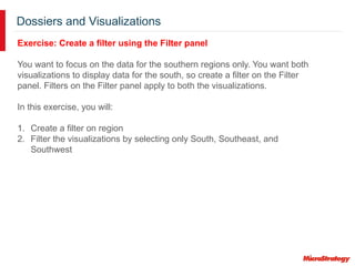 Dossiers and Visualizations
Exercise: Create a filter using the Filter panel
You want to focus on the data for the southern regions only. You want both
visualizations to display data for the south, so create a filter on the Filter
panel. Filters on the Filter panel apply to both the visualizations.
In this exercise, you will:
1. Create a filter on region
2. Filter the visualizations by selecting only South, Southeast, and
Southwest
 