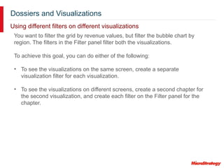 Dossiers and Visualizations
Using different filters on different visualizations
You want to filter the grid by revenue values, but filter the bubble chart by
region. The filters in the Filter panel filter both the visualizations.
To achieve this goal, you can do either of the following:
• To see the visualizations on the same screen, create a separate
visualization filter for each visualization.
• To see the visualizations on different screens, create a second chapter for
the second visualization, and create each filter on the Filter panel for the
chapter.
 