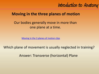 Introduction to Anatomy
Moving in the 3 planes of motion clips
Moving in the three planes of motion
Our bodies generally move in more than
one plane at a time.
Which plane of movement is usually neglected in training?
Answer: Transverse (horizontal) Plane
 