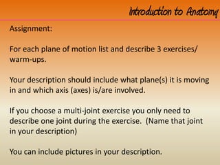 Introduction to Anatomy
Assignment:
For each plane of motion list and describe 3 exercises/
warm-ups.
Your description should include what plane(s) it is moving
in and which axis (axes) is/are involved.
If you choose a multi-joint exercise you only need to
describe one joint during the exercise. (Name that joint
in your description)
You can include pictures in your description.
 