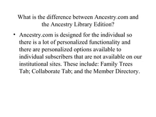What is the difference between Ancestry.com and
the Ancestry Library Edition?
• Ancestry.com is designed for the individual so
there is a lot of personalized functionality and
there are personalized options available to
individual subscribers that are not available on our
institutional sites. These include: Family Trees
Tab; Collaborate Tab; and the Member Directory.
 