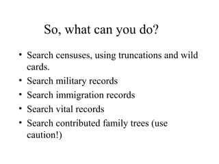So, what can you do?
• Search censuses, using truncations and wild
cards.
• Search military records
• Search immigration records
• Search vital records
• Search contributed family trees (use
caution!)
 