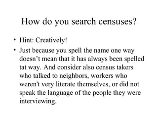 How do you search censuses?
• Hint: Creatively!
• Just because you spell the name one way
doesn’t mean that it has always been spelled
tat way. And consider also census takers
who talked to neighbors, workers who
weren't very literate themselves, or did not
speak the language of the people they were
interviewing.
 