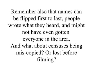 Remember also that names can
be flipped first to last, people
wrote what they heard, and might
not have even gotten
everyone in the area.
And what about censuses being
mis-copied? Or lost before
filming?
 