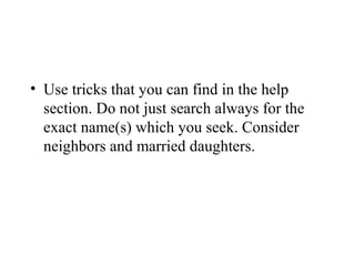 • Use tricks that you can find in the help
section. Do not just search always for the
exact name(s) which you seek. Consider
neighbors and married daughters.
 