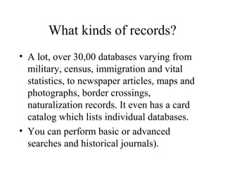 What kinds of records?
• A lot, over 30,00 databases varying from
military, census, immigration and vital
statistics, to newspaper articles, maps and
photographs, border crossings,
naturalization records. It even has a card
catalog which lists individual databases.
• You can perform basic or advanced
searches and historical journals).
 