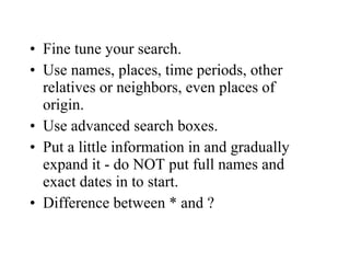 • Fine tune your search.
• Use names, places, time periods, other
relatives or neighbors, even places of
origin.
• Use advanced search boxes.
• Put a little information in and gradually
expand it - do NOT put full names and
exact dates in to start.
• Difference between * and ?
 