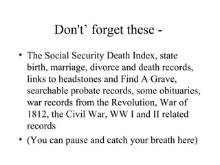 Don't’ forget these -
• The Social Security Death Index, state
birth, marriage, divorce and death records,
links to headstones and Find A Grave,
searchable probate records, some obituaries,
war records from the Revolution, War of
1812, the Civil War, WW I and II related
records
• (You can pause and catch your breath here)
 