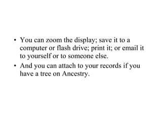 • You can zoom the display; save it to a
computer or flash drive; print it; or email it
to yourself or to someone else.
• And you can attach to your records if you
have a tree on Ancestry.
 
