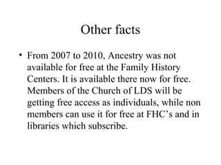 Other facts
• From 2007 to 2010, Ancestry was not
available for free at the Family History
Centers. It is available there now for free.
Members of the Church of LDS will be
getting free access as individuals, while non
members can use it for free at FHC’s and in
libraries which subscribe.
 