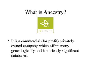 What is Ancestry?
• It is a commercial (for profit) privately
owned company which offers many
genealogically and historically significant
databases.
 