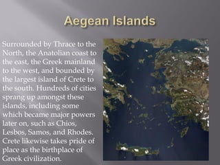 Surrounded by Thrace to the North, the Anatolian coast to the east, the Greek mainland to the west, and bounded by the largest island of Crete to the south. Hundreds of cities sprang up amongst these islands, including some which became major powers later on, such as Chios, Lesbos, Samos, and Rhodes. Crete likewise takes pride of place as the birthplace of Greek civilization.  