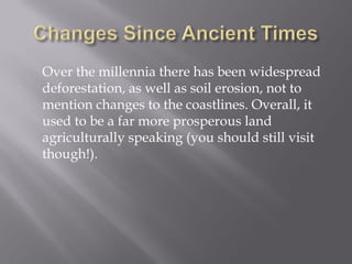 Over the millennia there has been widespread deforestation, as well as soil erosion, not to mention changes to the coastlines. Overall, it used to be a far more prosperous land agriculturally speaking (you should still visit though!).  