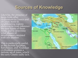 Likewise, the presence of items from other civilizations in Greece and of Greek items in neighbouring regions allows us to cross reference the time frame of those items, and to determine what phases of development coexisted with one another. 
This is particularly useful, as the ancient Egyptian, Babylonian, and Anatolian civilizations possess a definite set of dates, which the early Greeks sadly lack.  