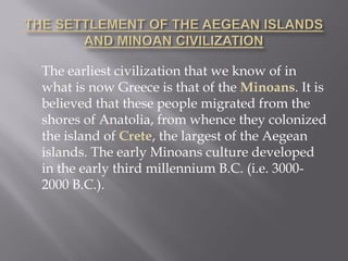 The earliest civilization that we know of in what is now Greece is that of the Minoans. It is believed that these people migrated from the shores of Anatolia, from whence they colonized the island of Crete, the largest of the Aegean islands. The early Minoans culture developed in the early third millennium B.C. (i.e. 3000- 2000 B.C.).  