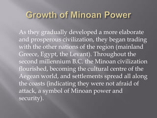 As they gradually developed a more elaborate and prosperous civilization, they began trading with the other nations of the region (mainland Greece, Egypt, the Levant). Throughout the second millennium B.C. the Minoan civilization flourished, becoming the cultural centre of the Aegean world, and settlements spread all along the coasts (indicating they were not afraid of attack, a symbol of Minoan power and security).  