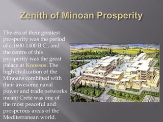 The era of their greatest prosperity was the period of c.1600-1400 B.C., and the centre of this prosperity was the great palace at Knossos. The high civilization of the Minoans combined with their awesome naval power and trade networks meant Crete was one of the most peaceful and prosperous areas of the Mediterranean world.  
