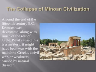 Around the end of the fifteenth century B.C., Knossos was devastated, along with much of the rest of Crete. What caused this is a mystery: it might have been war with the mainland Greeks, a civil war, or weakness caused by natural disaster.  