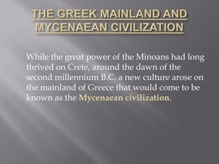 While the great power of the Minoans had long thrived on Crete, around the dawn of the second millennium B.C. a new culture arose on the mainland of Greece that would come to be known as the Mycenaean civilization.  