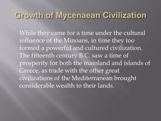 While they came for a time under the cultural influence of the Minoans, in time they too formed a powerful and cultured civilization. The fifteenth century B.C. saw a time of prosperity for both the mainland and islands of Greece, as trade with the other great civilizations of the Mediterranean brought considerable wealth to their lands.  