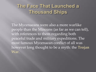 The Mycenaeans were also a more warlike people than the Minoans (as far as we can tell), with references to them regarding both peaceful trade and military expeditions. The most famous Mycenaean conflict of all was however long thought to be a myth: the Trojan War.  