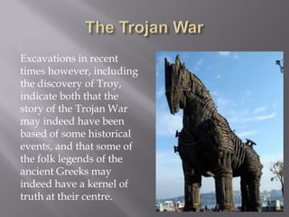Excavations in recent times however, including the discovery of Troy, indicate both that the story of the Trojan War may indeed have been based of some historical events, and that some of the folk legends of the ancient Greeks may indeed have a kernel of truth at their centre.  