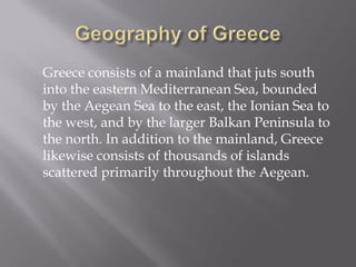 Greece consists of a mainland that juts south into the eastern Mediterranean Sea, bounded by the Aegean Sea to the east, the Ionian Sea to the west, and by the larger Balkan Peninsula to the north. In addition to the mainland, Greece likewise consists of thousands of islands scattered primarily throughout the Aegean.  