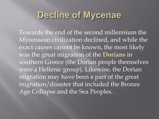 Towards the end of the second millennium the Mycenaean civilization declined, and while the exact causes cannot be known, the most likely was the great migration of the Dorians in southern Greece (the Dorian people themselves were a Hellenic group). Likewise, the Dorian migration may have been a part of the great migration/disaster that included the Bronze Age Collapse and the Sea Peoples.  