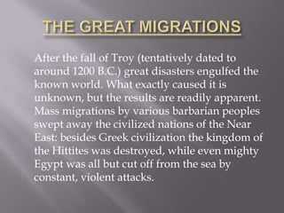 After the fall of Troy (tentatively dated to around 1200 B.C.) great disasters engulfed the known world. What exactly caused it is unknown, but the results are readily apparent. Mass migrations by various barbarian peoples swept away the civilized nations of the Near East: besides Greek civilization the kingdom of the Hittites was destroyed, while even mighty Egypt was all but cut off from the sea by constant, violent attacks.  