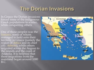 In Greece the Dorian invasions forced some of the indigenous Greek populations to scatter, while conquering others 
One of these peoples was the Ionians, some of whom managed to hold onto their territory in Greece (namely the region of Attica and its chief city, Athens), while others migrated across the Aegean to the islands and the coast of Anatolia. It is believed that these migrations from the mainland began around 1000 B.C.  