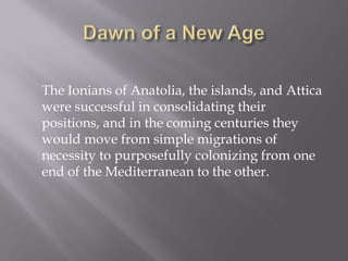The Ionians of Anatolia, the islands, and Attica were successful in consolidating their positions, and in the coming centuries they would move from simple migrations of necessity to purposefully colonizing from one end of the Mediterranean to the other. 