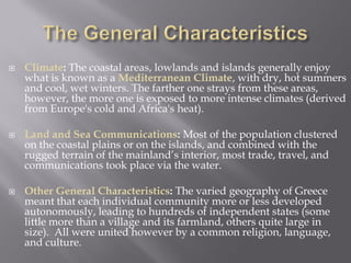 Climate: The coastal areas, lowlands and islands generally enjoy what is known as a Mediterranean Climate, with dry, hot summers and cool, wet winters. The farther one strays from these areas, however, the more one is exposed to more intense climates (derived from Europe's cold and Africa's heat). 
Land and Sea Communications: Most of the population clustered on the coastal plains or on the islands, and combined with the rugged terrain of the mainland’s interior, most trade, travel, and communications took place via the water. 
Other General Characteristics: The varied geography of Greece meant that each individual community more or less developed autonomously, leading to hundreds of independent states (some little more than a village and its farmland, others quite large in size). All were united however by a common religion, language, and culture. 
 