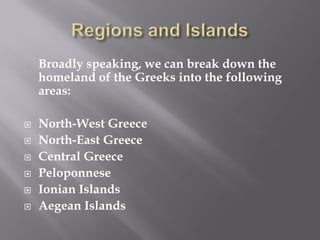 Broadly speaking, we can break down the homeland of the Greeks into the following areas: 
North-West Greece 
North-East Greece 
Central Greece 
Peloponnese 
Ionian Islands 
Aegean Islands 
 